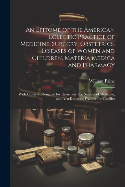 An Epitome of the American Eclectic Practice of Medicine, Surgery, Obstetrics, Diseases of Women and Children, Materia Medica and Pharmacy: With Gloss - William Paine