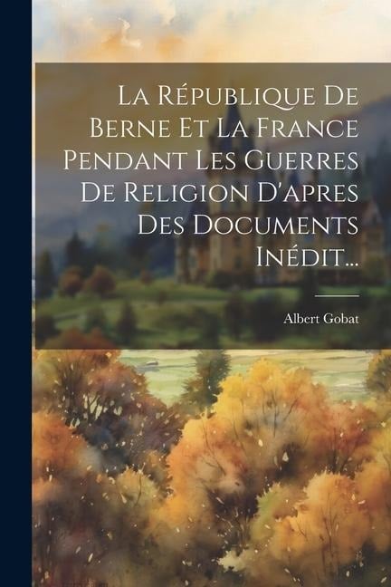 La République De Berne Et La France Pendant Les Guerres De Religion D'apres Des Documents Inédit... - Albert Gobat