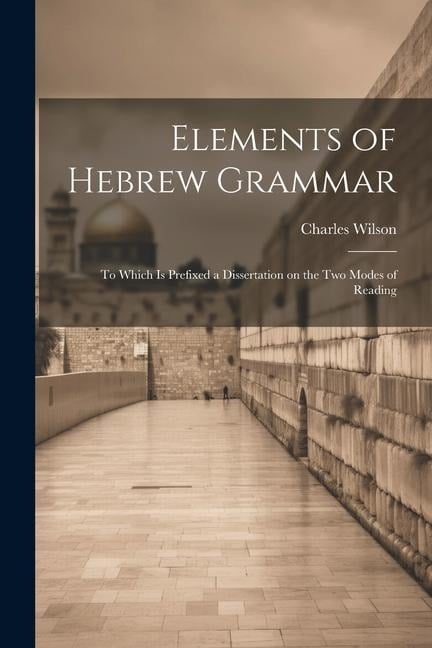 Elements of Hebrew Grammar: To Which is Prefixed a Dissertation on the Two Modes of Reading - Charles Wilson