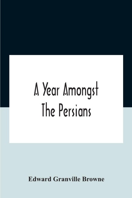 A Year Amongst The Persians; Impressions As To The Life, Character, And Thought Of The People Of Persia, Received During Twelve Month'S Residence In That Country In The Years 1887-8 - Edward Granville Browne