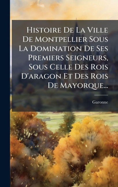 Histoire De La Ville De Montpellier Sous La Domination De Ses Premiers Seigneurs, Sous Celle Des Rois D'aragon Et Des Rois De Mayorque... - Garonne (M