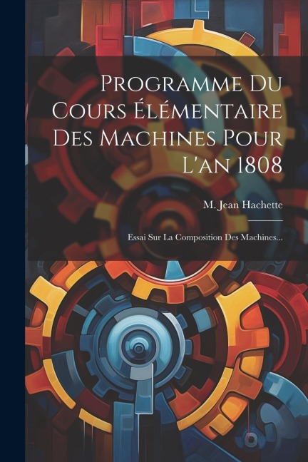 Programme Du Cours Élémentaire Des Machines Pour L'an 1808: Essai Sur La Composition Des Machines... - M. Jean Hachette