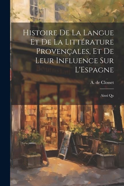 Histoire de la Langue et de la Littérature Provençales, et de Leur Influence sur L'Espagne: Ainsi Qu - A. De Closset