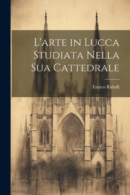 L'arte in Lucca Studiata Nella Sua Cattedrale - Enrico Ridolfi