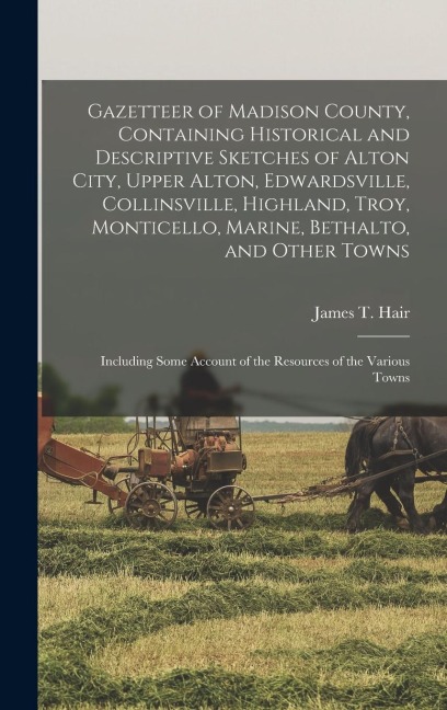 Gazetteer of Madison County, Containing Historical and Descriptive Sketches of Alton City, Upper Alton, Edwardsville, Collinsville, Highland, Troy, Monticello, Marine, Bethalto, and Other Towns - James T Hair