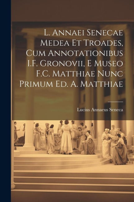 L. Annaei Senecae Medea Et Troades, Cum Annotationibus I.F. Gronovii, E Museo F.C. Matthiae Nunc Primum Ed. A. Matthiae - Lucius Annaeus Seneca