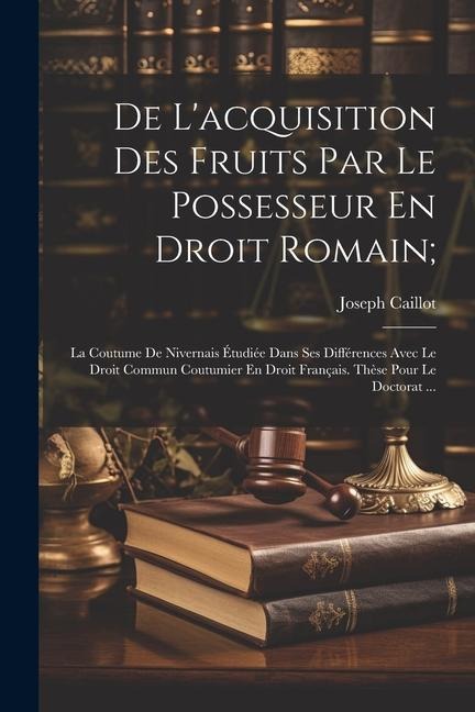 De L'acquisition Des Fruits Par Le Possesseur En Droit Romain;: La Coutume De Nivernais Étudiée Dans Ses Différences Avec Le Droit Commun Coutumier En - Joseph Caillot