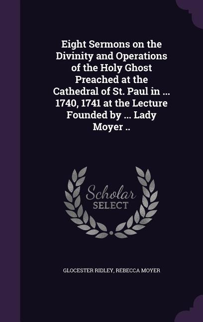 Eight Sermons on the Divinity and Operations of the Holy Ghost Preached at the Cathedral of St. Paul in ... 1740, 1741 at the Lecture Founded by ... L - Glocester Ridley, Rebecca Moyer