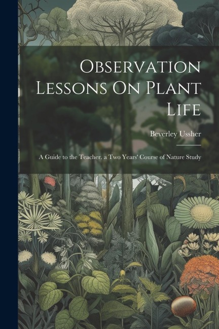 Observation Lessons On Plant Life: A Guide to the Teacher. a Two Years' Course of Nature Study - Beverley Ussher