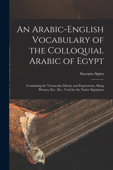 An Arabic-English Vocabulary of the Colloquial Arabic of Egypt: Containing the Vernacular Idioms and Expressions, Slang Phrases, Etc., Etc., Used by t - Socrates Spiro
