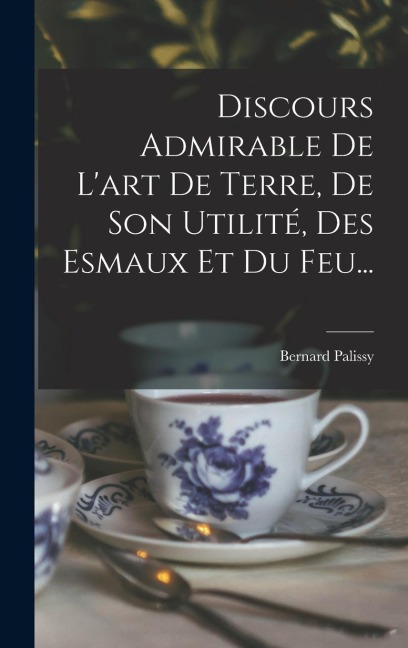 Discours Admirable De L'art De Terre, De Son Utilité, Des Esmaux Et Du Feu... - Bernard Palissy