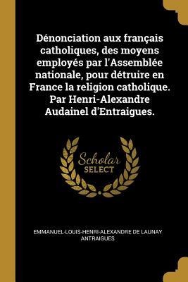 Dénonciation aux français catholiques, des moyens employés par l'Assemblée nationale, pour détruire en France la religion catholique. Par Henri-Alexandre Audainel d'Entraigues. - Emmanuel-Louis-Henri-Alexand Antraigues