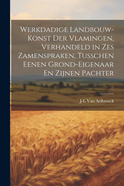 Werkdadige Landbouw-Konst Der Vlamingen, Verhandeld in Zes Zamenspraken, Tusschen Eenen Grond-Eigenaar En Zijnen Pachter - J-L van Aelbroeck