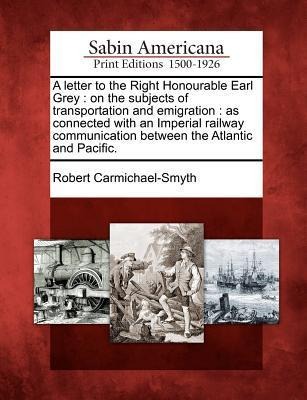 A Letter to the Right Honourable Earl Grey: On the Subjects of Transportation and Emigration: As Connected with an Imperial Railway Communication Betw - Robert Carmichael-Smyth