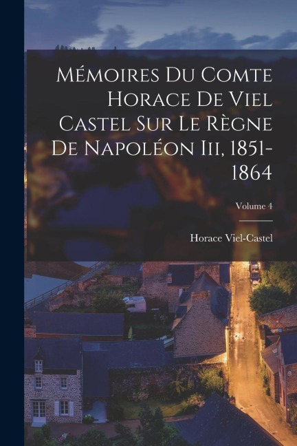 Mémoires Du Comte Horace De Viel Castel Sur Le Règne De Napoléon Iii, 1851-1864; Volume 4 - Horace Viel-Castel