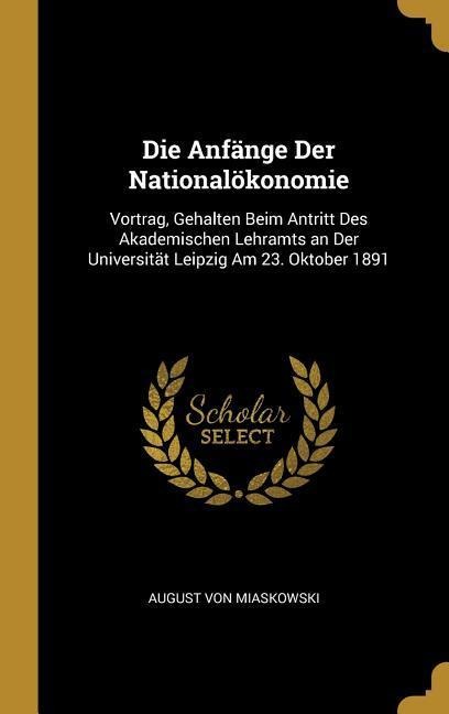 Die Anfänge Der Nationalökonomie: Vortrag, Gehalten Beim Antritt Des Akademischen Lehramts an Der Universität Leipzig Am 23. Oktober 1891 - August Von Miaskowski