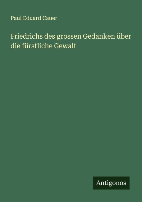 Friedrichs des grossen Gedanken über die fürstliche Gewalt - Paul Eduard Cauer