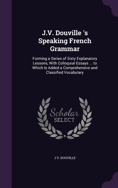 J.V. Douville 's Speaking French Grammar: Forming a Series of Sixty Explanatory Lessons, With Colloquial Essays ... to Which Is Added a Comprehensive - J. V. Douville
