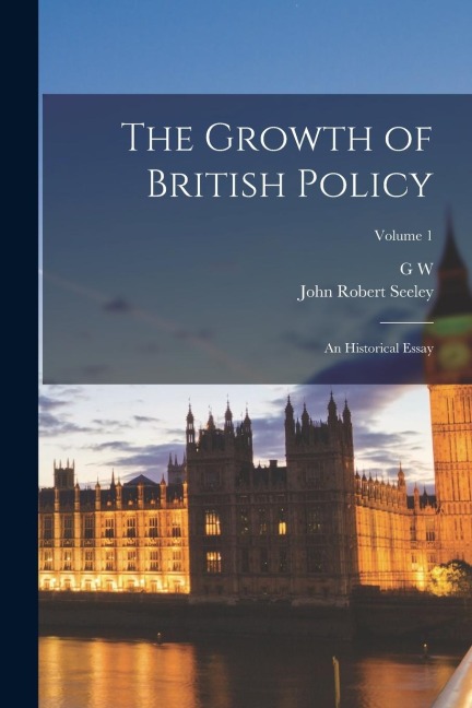 The Growth of British Policy: An Historical Essay; Volume 1 - John Robert Seeley, G. W. Prothero