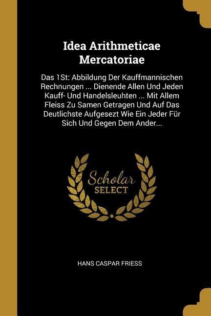 Idea Arithmeticae Mercatoriae: Das 1st: Abbildung Der Kauffmannischen Rechnungen ... Dienende Allen Und Jeden Kauff- Und Handelsleuhten ... Mit Allem - Hans Caspar Friess