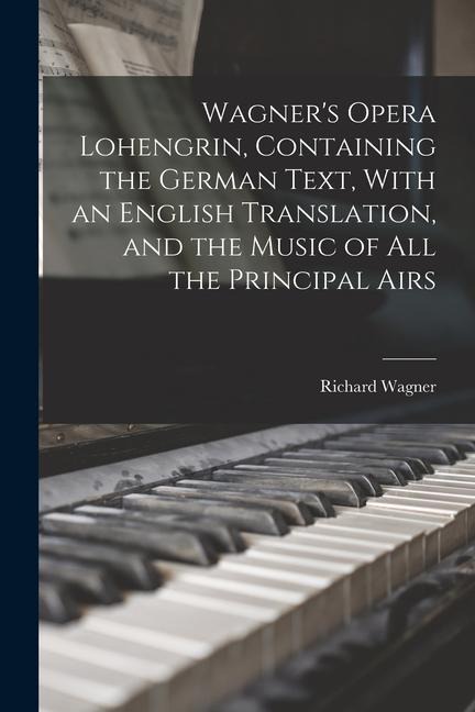 Wagner's Opera Lohengrin, Containing the German Text, With an English Translation, and the Music of all the Principal Airs - Richard Wagner