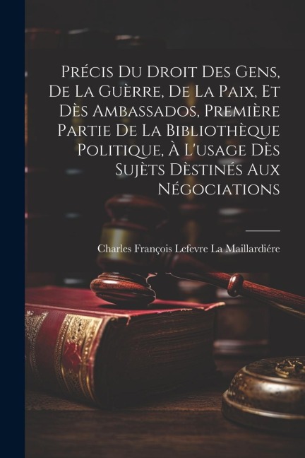 Précis Du Droit Des Gens, De La Guèrre, De La Paix, Et Dès Ambassados, Première Partie De La Bibliothèque Politique, À L'usage Dès Sujèts Dèstinés Aux - Charles François Lefe La Maillardiére
