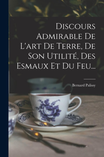 Discours Admirable De L'art De Terre, De Son Utilité, Des Esmaux Et Du Feu... - Bernard Palissy