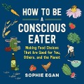 How to Be a Conscious Eater: Making Food Choices That Are Good for You, Others, and the Planet - Sophie Egan