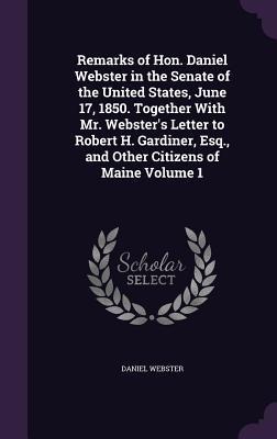Remarks of Hon. Daniel Webster in the Senate of the United States, June 17, 1850. Together With Mr. Webster's Letter to Robert H. Gardiner, Esq., and - Daniel Webster