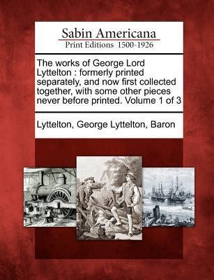 The Works of George Lord Lyttelton: Formerly Printed Separately, and Now First Collected Together, with Some Other Pieces Never Before Printed. Volume - 