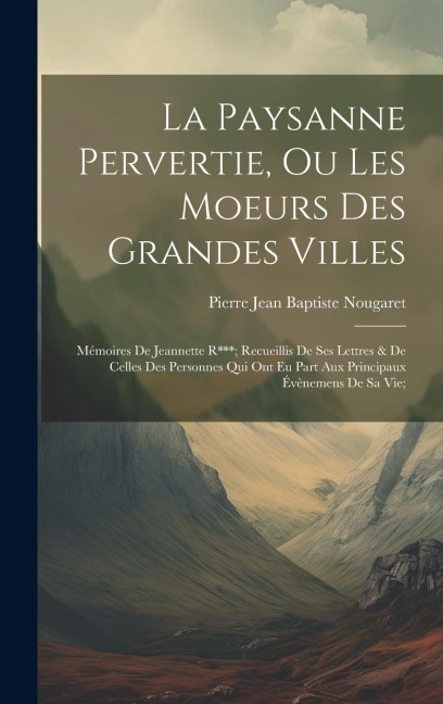 La Paysanne Pervertie, Ou Les Moeurs Des Grandes Villes: Mémoires De Jeannette R***; Recueillis De Ses Lettres & De Celles Des Personnes Qui Ont Eu Pa - Pierre Jean Baptiste Nougaret