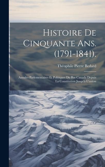 Histoire De Cinquante Ans. (1791-1841).: Annales Parlementaires Et Politiques Du Bas Canada Depuis La Constitution Jusqu'à L'union - Théophile Pierre Bedard