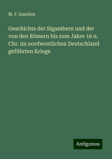 Geschichte der Sigambern und der von den Römern bis zum Jahre 16 n. Chr. im nordwestlichen Deutschland geführten Kriege - M. F. Essellen