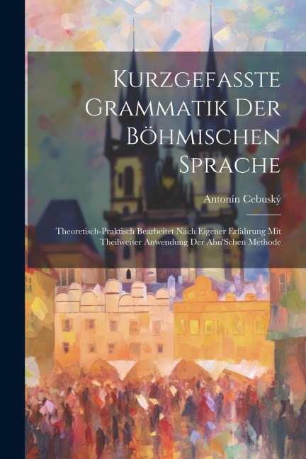 Kurzgefasste Grammatik Der Böhmischen Sprache: Theoretisch-Praktisch Bearbeitet Nach Eigener Erfahrung Mit Theilweiser Anwendung Der Ahn'Schen Methode - Antonín Cebuský
