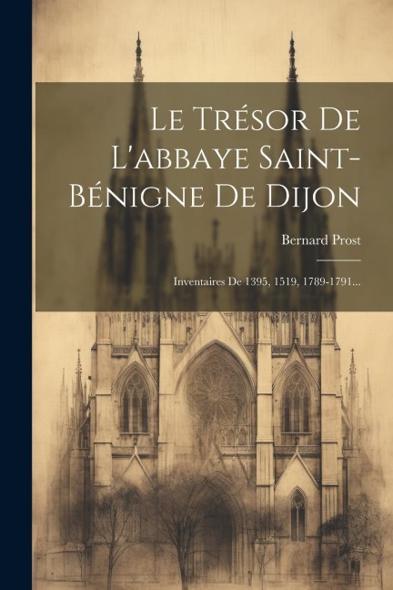 Le Trésor De L'abbaye Saint-bénigne De Dijon: Inventaires De 1395, 1519, 1789-1791... - Bernard Prost