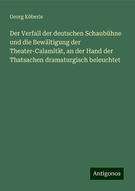 Der Verfall der deutschen Schaubühne und die Bewältigung der Theater-Calamität, an der Hand der Thatsachen dramaturgisch beleuchtet - Georg Köberle