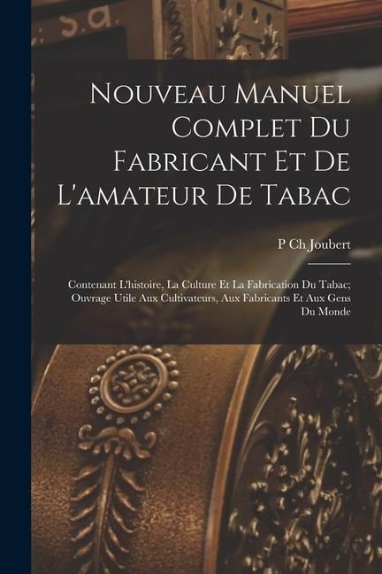 Nouveau Manuel Complet Du Fabricant Et De L'amateur De Tabac: Contenant L'histoire, La Culture Et La Fabrication Du Tabac; Ouvrage Utile Aux Cultivate - P. Ch Joubert