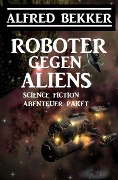 Roboter gegen Aliens: Science Fiction Abenteuer Paket - Alfred Bekker