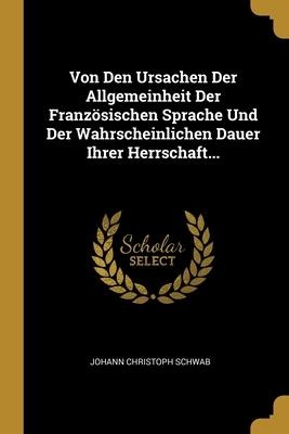 Von Den Ursachen Der Allgemeinheit Der Französischen Sprache Und Der Wahrscheinlichen Dauer Ihrer Herrschaft... - Johann Christoph Schwab