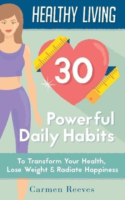 Healthy Living: 30 Powerful Daily Habits to Transform Your Health, Lose Weight & Radiate Happiness (Healthy Habits, Weight Loss, Motivation, Healthy Lifestyle) - Carmen Reeves