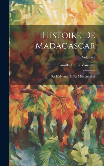 Histoire De Madagascar: Ses Habitants Et Ses Missionnaires; Volume 2 - Camille de la Vaissière