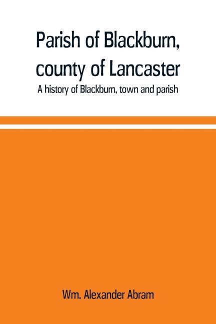 Parish of Blackburn, county of Lancaster. A history of Blackburn, town and parish - Wm. Alexander Abram