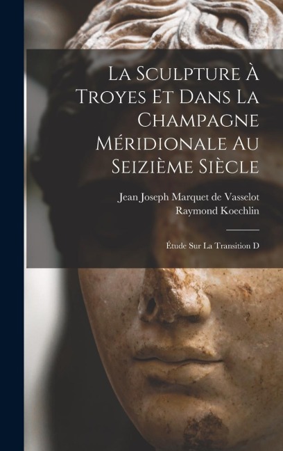 La sculpture à Troyes et dans la Champagne méridionale au seizième siècle; étude sur la transition d - Jean Joseph Marquet De Vasselot, Raymond Koechlin