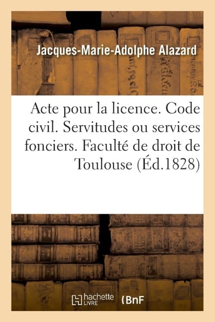 Pour La Licence. Code Civil. Des Servitudes Ou Services Fonciers: Code de Procédure Civile. de la Vérification d'Écritures. Faculté de Droit de Toulou - Jacques-Marie-Adolphe Alazard