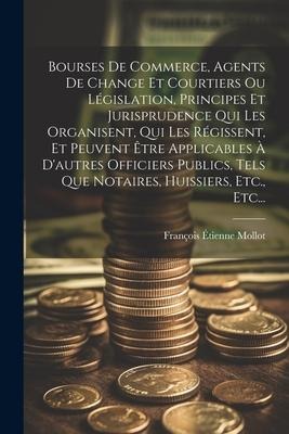 Bourses De Commerce, Agents De Change Et Courtiers Ou Législation, Principes Et Jurisprudence Qui Les Organisent, Qui Les Régissent, Et Peuvent Être Applicables À D'autres Officiers Publics, Tels Que Notaires, Huissiers, Etc., Etc... - François Étienne Mollot