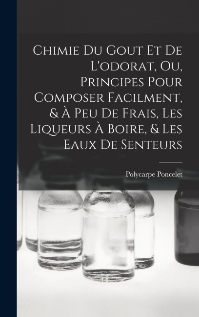 Chimie Du Gout Et De L'odorat, Ou, Principes Pour Composer Facilment, & À Peu De Frais, Les Liqueurs À Boire, & Les Eaux De Senteurs - Polycarpe Poncelet