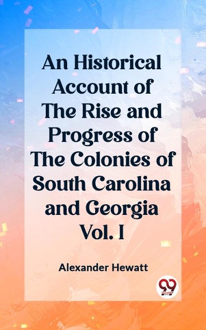 Historical Account of the Rise and Progress of the Colonies of South Carolina and Georgia Vol. I - Alexander Hewatt