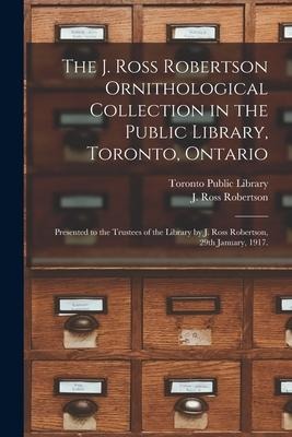 The J. Ross Robertson Ornithological Collection in the Public Library, Toronto, Ontario: Presented to the Trustees of the Library by J. Ross Robertson - 