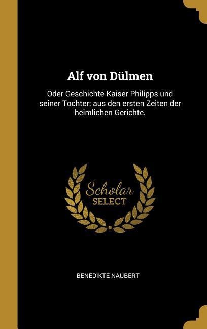 Alf Von Dülmen: Oder Geschichte Kaiser Philipps Und Seiner Tochter: Aus Den Ersten Zeiten Der Heimlichen Gerichte. - Benedikte Naubert
