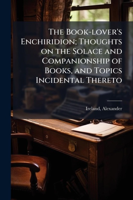 The Book-lover's Enchiridion; Thoughts on the Solace and Companionship of Books, and Topics Incidental Thereto - Alexander Ireland